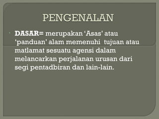 • DASAR= merupakan ‘Asas’ atau
‘panduan’ alam memenuhi tujuan atau
matlamat sesuatu agensi dalam
melancarkan perjalanan urusan dari
segi pentadbiran dan lain-lain.
 