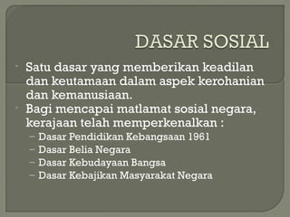 • Satu dasar yang memberikan keadilan
dan keutamaan dalam aspek kerohanian
dan kemanusiaan.
• Bagi mencapai matlamat sosial negara,
kerajaan telah memperkenalkan :
– Dasar Pendidikan Kebangsaan 1961
– Dasar Belia Negara
– Dasar Kebudayaan Bangsa
– Dasar Kebajikan Masyarakat Negara
 