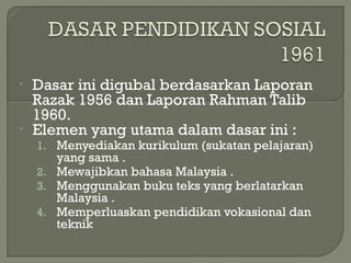 • Dasar ini digubal berdasarkan Laporan
Razak 1956 dan Laporan Rahman Talib
1960.
• Elemen yang utama dalam dasar ini :
1. Menyediakan kurikulum (sukatan pelajaran)
yang sama .
2. Mewajibkan bahasa Malaysia .
3. Menggunakan buku teks yang berlatarkan
Malaysia .
4. Memperluaskan pendidikan vokasional dan
teknik
 