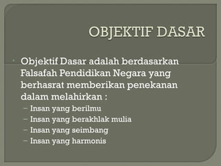 • Objektif Dasar adalah berdasarkan
Falsafah Pendidikan Negara yang
berhasrat memberikan penekanan
dalam melahirkan :
– Insan yang berilmu
– Insan yang berakhlak mulia
– Insan yang seimbang
– Insan yang harmonis
 