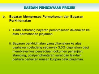 KAEDAH PEMBIAYAAN PROJEK

b.   Bayaran Memproses Permohonan dan Bayaran
     Perkhidmatan

     i. Tiada sebarang bayaran pemprosesan dikenakan ke
        atas permohonan pinjaman.

     ii. Bayaran perkhidmatan yang dikenakan ke atas
         usahawan peladang sebanyak 3.0% digunakan bagi
         membiayai kos penyediaan dokumen perjanjian,
         stamping, pos/penghantaran surat dan lain-lain
         perkara berkaitan urusan kutipan balik pinjaman.
 