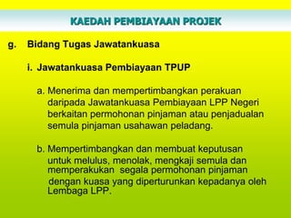 KAEDAH PEMBIAYAAN PROJEK

g.   Bidang Tugas Jawatankuasa

     i. Jawatankuasa Pembiayaan TPUP

      a. Menerima dan mempertimbangkan perakuan
         daripada Jawatankuasa Pembiayaan LPP Negeri
         berkaitan permohonan pinjaman atau penjadualan
         semula pinjaman usahawan peladang.

      b. Mempertimbangkan dan membuat keputusan
         untuk melulus, menolak, mengkaji semula dan
         memperakukan segala permohonan pinjaman
         dengan kuasa yang diperturunkan kepadanya oleh
         Lembaga LPP.
 