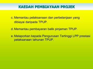 KAEDAH PEMBIAYAAN PROJEK

c. Memantau pelaksanaan dan perbelanjaan yang
   dibiayai daripada TPUP.

d. Memantau pembayaran balik pinjaman TPUP.

e. Melaporkan kepada Pengurusan Tertinggi LPP prestasi
   pelaksanaan tahunan TPUP.
 