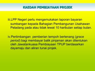 KAEDAH PEMBIAYAAN PROJEK


iii.LPP Negeri perlu mengemukakan laporan bayaran
    sumbangan kepada Bahagian Pembangunan Usahawan
    Peladang pada atau tidak lewat 10 haribulan setiap bulan.

iv.Pertimbangan pemberian tempoh bertenang (grace
  period) bagi membayar balik pinjaman akan ditentukan
  oleh Jawatankuasa Pembiayaan TPUP berdasarkan
  dayamaju dan aliran tunai projek.
 