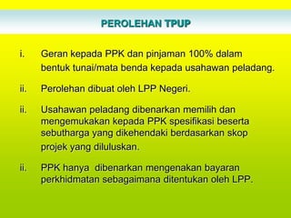 PEROLEHAN TPUP


i.    Geran kepada PPK dan pinjaman 100% dalam
      bentuk tunai/mata benda kepada usahawan peladang.

ii.   Perolehan dibuat oleh LPP Negeri.

ii.   Usahawan peladang dibenarkan memilih dan
      mengemukakan kepada PPK spesifikasi beserta
      sebutharga yang dikehendaki berdasarkan skop
      projek yang diluluskan.

ii.   PPK hanya dibenarkan mengenakan bayaran
      perkhidmatan sebagaimana ditentukan oleh LPP.
 