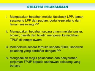 STRATEGI PELAKSANAAN


i. Mengadakan hebahan melalui facebook LPP, laman
   sesawang LPP dan pautan, portal e-peladang dan
   laman sesawang PP

ii. Mengadakan hebahan secara umum melalui poster,
    brosur, risalah dan buletin mengenai kemudahan
    TPUP di tempat awam

iii. Mempelawa secara terbuka kepada 6000 usahawan
     peladang yang berdaftar dengan PP

iv. Mengadakan majlis pelancaran dan penyerahan
    pinjaman TPUP kepada usahawan peladang yang
    berjaya
 