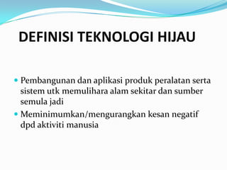 DEFINISI TEKNOLOGI HIJAU

 Pembangunan dan aplikasi produk peralatan serta
  sistem utk memulihara alam sekitar dan sumber
  semula jadi
 Meminimumkan/mengurangkan kesan negatif
  dpd aktiviti manusia
 