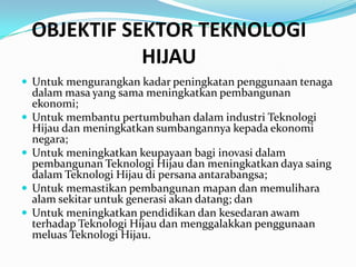 OBJEKTIF SEKTOR TEKNOLOGI
               HIJAU
 Untuk mengurangkan kadar peningkatan penggunaan tenaga
    dalam masa yang sama meningkatkan pembangunan
    ekonomi;
   Untuk membantu pertumbuhan dalam industri Teknologi
    Hijau dan meningkatkan sumbangannya kepada ekonomi
    negara;
   Untuk meningkatkan keupayaan bagi inovasi dalam
    pembangunan Teknologi Hijau dan meningkatkan daya saing
    dalam Teknologi Hijau di persana antarabangsa;
   Untuk memastikan pembangunan mapan dan memulihara
    alam sekitar untuk generasi akan datang; dan
   Untuk meningkatkan pendidikan dan kesedaran awam
    terhadap Teknologi Hijau dan menggalakkan penggunaan
    meluas Teknologi Hijau.
 