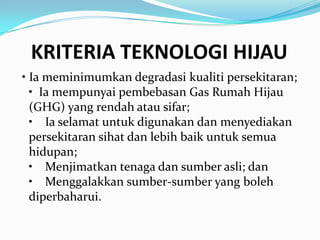 KRITERIA TEKNOLOGI HIJAU
• Ia meminimumkan degradasi kualiti persekitaran;
  • Ia mempunyai pembebasan Gas Rumah Hijau
  (GHG) yang rendah atau sifar;
  • Ia selamat untuk digunakan dan menyediakan
  persekitaran sihat dan lebih baik untuk semua
  hidupan;
  • Menjimatkan tenaga dan sumber asli; dan
  • Menggalakkan sumber-sumber yang boleh
  diperbaharui.
 