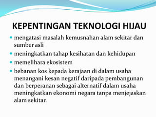 KEPENTINGAN TEKNOLOGI HIJAU
 mengatasi masalah kemusnahan alam sekitar dan
  sumber asli
 meningkatkan tahap kesihatan dan kehidupan
 memelihara ekosistem
 bebanan kos kepada kerajaan di dalam usaha
  menangani kesan negatif daripada pembangunan
  dan berperanan sebagai alternatif dalam usaha
 meningkatkan ekonomi negara tanpa menjejaskan
 alam sekitar.
 