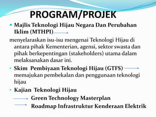 PROGRAM/PROJEK
 Majlis Teknologi Hijau Negara Dan Perubahan
  Iklim (MTHPI)
menyelaraskan isu-isu mengenai Teknologi Hijau di
  antara pihak Kementerian, agensi, sektor swasta dan
  pihak berkepentingan (stakeholders) utama dalam
  melaksanakan dasar ini.
• Skim Pembiyaan Teknologi Hijau (GTFS)
  memajukan pembekalan dan penggunaan teknologi
  hijau
• Kajian Teknologi Hijau
         Green Technology Masterplan
         Roadmap Infrastruktur Kenderaan Elektrik
 