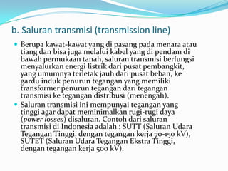 b. Saluran transmisi (transmission line)
 Berupa kawat-kawat yang di pasang pada menara atau
tiang dan bisa juga melalui kabel yang di pendam di
bawah permukaan tanah, saluran transmisi berfungsi
menyalurkan energi listrik dari pusat pembangkit,
yang umumnya terletak jauh dari pusat beban, ke
gardu induk penurun tegangan yang memiliki
transformer penurun tegangan dari tegangan
transmisi ke tegangan distribusi (menengah).
 Saluran transmisi ini mempunyai tegangan yang
tinggi agar dapat meminimalkan rugi-rugi daya
(power losses) disaluran. Contoh dari saluran
transmisi di Indonesia adalah : SUTT (Saluran Udara
Tegangan Tinggi, dengan tegangan kerja 70-150 kV),
SUTET (Saluran Udara Tegangan Ekstra Tinggi,
dengan tegangan kerja 500 kV).
 
