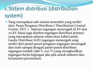 c.Sistem distribusi (distribution
system)
 Yang merupakan sub-sistem tersendiri yang terdiri
dari: Pusat Pengatur Distribusi ( Distribution Control
Centre, DCC ) , Saluran tegangan menengah (6 kV dan
20 kV, biasa juga disebut tegangan distribusi primer)
yang merupakan saluran udara atau kabel tanah,
Gardu Distribusi (GD) tegangan menengah yang
terdiri dari panel-panel pengatur tegangan menengah
dan trafo sampai dengan panel-panel distribusi
tegangan rendah (380 V, 220 V) yang menghasilkan
tegangan kerja/tegangan jala-jala untuk industri dan
konsumen perumahan.
 
