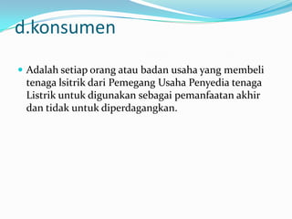 d.konsumen
 Adalah setiap orang atau badan usaha yang membeli
tenaga lsitrik dari Pemegang Usaha Penyedia tenaga
Listrik untuk digunakan sebagai pemanfaatan akhir
dan tidak untuk diperdagangkan.
 