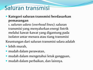 Saluran transmisi
 Kategori saluran transmisi berdasarkan
pemasangan
1. saluran udara (overhead lines); saluran
transmisi yang menyalurkan energi listrik
melalui kawat-kawat yang digantung pada
isolator antar menara atau tiang transmisi
Keuntungan dari saluran transmisi udara adalah
 lebih murah,
 mudah dalam perawatan,
 mudah dalam mengetahui letak gangguan,
 mudah dalam perbaikan, dan lainnya.
 