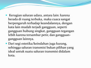  Kerugian saluran udara, antara lain: karena
berada di ruang terbuka, maka cuaca sangat
berpengaruh terhadap keandalannya, dengan
kata lain mudah terjadi gangguan, seperti
gangguan hubung singkat, gangguan tegangan
lebih karena tersambar petir, dan gangguan-
gangguan lainnya.
 Dari segi estetika/keindahan juga kurang,
sehingga saluran transmisi bukan pilihan yang
ideal untuk suatu saluran transmisi didalam
kota.
 