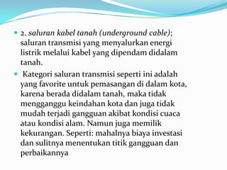  2. saluran kabel tanah (underground cable);
saluran transmisi yang menyalurkan energi
listrik melalui kabel yang dipendam didalam
tanah.
 Kategori saluran transmisi seperti ini adalah
yang favorite untuk pemasangan di dalam kota,
karena berada didalam tanah, maka tidak
mengganggu keindahan kota dan juga tidak
mudah terjadi gangguan akibat kondisi cuaca
atau kondisi alam. Namun juga memilik
kekurangan. Seperti: mahalnya biaya investasi
dan sulitnya menentukan titik gangguan dan
perbaikannya
 