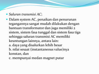  Saluran transmisi AC;
 Dalam system AC, penaikan dan penurunan
tegangannya sangat mudah dilakukan dengan
bantuan transformator dan juga memiliki 2
sistem, sistem fasa tunggal dan sistem fasa tiga
sehingga saluran transmisi AC memiliki
keuntungan lainnya, antara lain:
a. daya yang disalurkan lebih besar
b. nilai sesaat (instantaneous value)nya
konstan, dan
c. mempunyai medan magnet putar
 