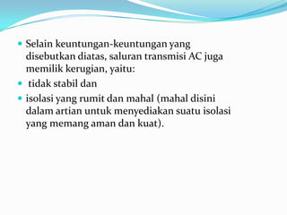  Selain keuntungan-keuntungan yang
disebutkan diatas, saluran transmisi AC juga
memilik kerugian, yaitu:
 tidak stabil dan
 isolasi yang rumit dan mahal (mahal disini
dalam artian untuk menyediakan suatu isolasi
yang memang aman dan kuat).
 