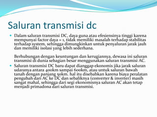 Saluran transmisi dc
 Dalam saluran transmisi DC, daya guna atau efesiensinya tinggi karena
mempunyai factor daya = 1, tidak memiliki masalah terhadap stabilitas
terhadap system, sehingga dimungkinkan untuk penyaluran jarak jauh
dan memiliki isolasi yang lebih sederhana.
Berhubungan dengan keuntungan dan kerugiannya, dewasa ini saluran
transmisi di dunia sebagian besar menggunakan saluran transmisi AC.
 Saluran transmisi DC baru dapat dianggap ekonomis jika jarak saluran
udaranya antara 400km sampai 600km, atau untuk saluran bawah
tanah dengan panjang 50km. hal itu disebabkan karena biaya peralatan
pengubah dari AC ke DC dan sebaliknya (converter & inverter) masih
sangat mahal, sehingga dari segi ekonomisnya saluran AC akan tetap
menjadi primadona dari saluran transmisi.
 