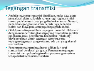 Tegangan transmisi
 Apabila tegangan transmisi dinaikkan, maka daya guna
penyaluran akan naik oleh karena rugi-rugi transmisi
turun, pada besaran daya yang disalurkan sama. Namun,
penaikan tegangan transmisi berarti juga penaikan
isolasi dan biaya peralatan juga biaya gardu induk.
 Oleh karena itu pemilihan tegangan transmisi dilakukan
dengan memperhitungkan daya yang disalurkan, jumlah
rangkaian, jarak penyaluran, keandalan (reliability),
biaya peralatan untuk tegangan tertentu, serta
tegangan-tegangan yang sekarang ada dan yang akan di
rencanakan.
 Penentuan tegangan juga harus dilihat dari segi
standarisasi peralatan yang ada. Penentuan tegangan
transmisi merupakan bagian dari perancangan system
tenaga listrik secara keseluruhan.
 