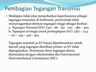 Pembagian Tegangan Transmisi
 Meskipun tidak jelas menyebutkan keperluannya sebagai
tegangan transmisi, di Indonesia, pemerintah telah
menyeragamkan deretan tegangan tinggi sebagai berikut:
a. Tegangan Nominal (kV): (30) - 66 - 150 - 220 – 380 – 500.
b. Tegangan tertinggi untuk perlengkapan (kV): (36) – 72,5
– 170 – 245 – 420 - 525.
Tegangan nominal 30 kV hanya diperkenankan untuk
daerah yang tegangan distribusi primer 20 kV tidak
dipergunakan. Penentuan deret tegangan diatas,
disesuaikan dengan rekomendasi dari International
Electrotechnical Commission (IEC).
 