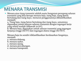 MENARA TRANSMISI
 Menara atau tiang transmisi adalah suatu bangunan penopang saluran
transmisi yang bisa berupa menara baja, tiang baja, tiang beton
bertulang dan tiang kayu. menurut penggunannya diklasifikasikan
menjadi:
a. Tiang baja, tiang beton bertulang dan tiang kayu, umumnya
digunakan untuk saluran-saluran transmisi dengan tegangan kerja
yang relatif rendah (dibawah 70 kV).
b. Menara baja, digunakan untuk saluran transmisi yang tegangan
kerjanya tinggi (SUTT) dan tegangan ekstra tinggi (SUTET).
Menara baja itu sendiri diklasifikasikan berdasarkan fungsinya,
menjadi:
a. menara dukung.
b. menara sudut.
c. menara ujung.
d. menara percabangan.
e. menara transposisi.
 