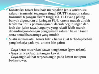  Konstruksi tower besi baja merupakan jenis konstruksi
saluran transmisi tegangan tinggi (SUTT) ataupun saluran
transmisi tegangan ekstra tinggi (SUTET) yang paling
banyak digunakan di jaringan PLN, karena mudah dirakit
terutama untuk pemasangan di daerah pegunungan dan
jauh dari jalan raya, harganya yang relatif lebih murah
dibandingkan dengan penggunaan saluran bawah tanah
serta pemeliharaannya yang mudah
 Suatu menara atau tower listrik harus kuat terhadap beban
yang bekerja padanya, antara lain yaitu:
- Gaya berat tower dan kawat penghantar (gaya tekan).
- Gaya tarik akibat rentangan kawat.
- Gaya angin akibat terpaan angin pada kawat maupun
badan tower.
 