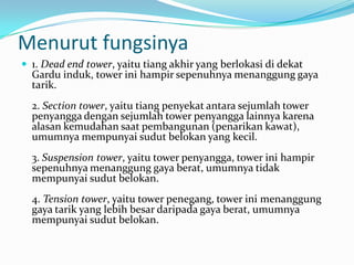 Menurut fungsinya
 1. Dead end tower, yaitu tiang akhir yang berlokasi di dekat
Gardu induk, tower ini hampir sepenuhnya menanggung gaya
tarik.
2. Section tower, yaitu tiang penyekat antara sejumlah tower
penyangga dengan sejumlah tower penyangga lainnya karena
alasan kemudahan saat pembangunan (penarikan kawat),
umumnya mempunyai sudut belokan yang kecil.
3. Suspension tower, yaitu tower penyangga, tower ini hampir
sepenuhnya menanggung gaya berat, umumnya tidak
mempunyai sudut belokan.
4. Tension tower, yaitu tower penegang, tower ini menanggung
gaya tarik yang lebih besar daripada gaya berat, umumnya
mempunyai sudut belokan.
 