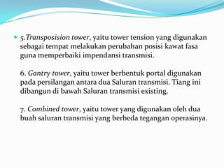  5.Transposision tower, yaitu tower tension yang digunakan
sebagai tempat melakukan perubahan posisi kawat fasa
guna memperbaiki impendansi transmisi.
6. Gantry tower, yaitu tower berbentuk portal digunakan
pada persilangan antara dua Saluran transmisi. Tiang ini
dibangun di bawah Saluran transmisi existing.
7. Combined tower, yaitu tower yang digunakan oleh dua
buah saluran transmisi yang berbeda tegangan operasinya.
 