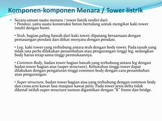 Komponen-komponen Menara / Tower listrik
 Secara umum suatu menara / tower listrik terdiri dari:
• Pondasi, yaitu suatu konstruksi beton bertulang untuk mengikat kaki tower
(stub) dengan bumi.
• Stub, bagian paling bawah dari kaki tower, dipasang bersamaan dengan
pemasangan pondasi dan diikat menyatu dengan pondasi.
• Leg, kaki tower yang terhubung antara stub dengan body tower. Pada tanah yang
tidak rata perlu dilakukan penambahan atau pengurangan tinggi leg, sedangkan
body harus tetap sama tinggi permukaannya.
• Common Body, badan tower bagian bawah yang terhubung antara leg dengan
badan tower bagian atas (super structure). Kebutuhan tinggi tower dapat
dilakukan dengan pengaturan tinggi common body dengan cara penambahan
atau pengurangan.
• Super structure, badan tower bagian atas yang terhubung dengan common body
dan cross arm kawat fasa maupun kawat petir. Pada tower jenis delta tidak
dikenal istilah super structure namun digantikan dengan “K” frame dan bridge.
 