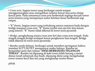 • Cross arm, bagian tower yang berfungsi untuk tempat
menggantungkan atau mengaitkan isolator kawat fasa serta clamp
kawat petir. Pada umumnya cross arm berbentuk segitiga kecuali tower
jenis tension yang mempunyai sudut belokan besar berbentuk segi
empat.
• “K” frame, bagian tower yang terhubung antara common body dengan
bridge maupun cross arm. “K” frame terdiri atas sisi kiri dan kanan
yang simetri. “K” frame tidak dikenal di tower jenis pyramid.
• Bridge, penghubung antara cross arm kiri dan cross arm tengah. Pada
tengah-tengah bridge terdapat kawat penghantar fasa tengah. Bridge
tidak dikenal di tower jenis pyramida.
• Rambu tanda bahaya, berfungsi untuk memberi peringatan bahwa
instalasi SUTT/SUTET mempunyai resiko bahaya. Rambu ini
bergambar petir dan tulisan “AWAS BERBAHAYA TEGANGAN
TINGGI”. Rambu ini dipasang di kaki tower lebih kurang 5 meter
diatas tanah sebanyak dua buah, dipasang disisi yang mengahadap
tower nomor kecil dan sisi yang menghadap nomor besar.
pihak
 
