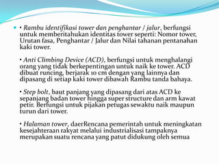 • Rambu identifikasi tower dan penghantar / jalur, berfungsi
untuk memberitahukan identitas tower seperti: Nomor tower,
Urutan fasa, Penghantar / Jalur dan Nilai tahanan pentanahan
kaki tower.
• Anti Climbing Device (ACD), berfungsi untuk menghalangi
orang yang tidak berkepentingan untuk naik ke tower. ACD
dibuat runcing, berjarak 10 cm dengan yang lainnya dan
dipasang di setiap kaki tower dibawah Rambu tanda bahaya.
• Step bolt, baut panjang yang dipasang dari atas ACD ke
sepanjang badan tower hingga super structure dan arm kawat
petir. Berfungsi untuk pijakan petugas sewaktu naik maupun
turun dari tower.
• Halaman tower, daerRencana pemerintah untuk meningkatan
kesejahteraan rakyat melalui industrialisasi tampaknya
merupakan suatu rencana yang patut didukung oleh semua
 