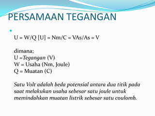 PERSAMAAN TEGANGAN

U = W/Q [U] = Nm/C = VAs/As = V
dimana;
U =Tegangan (V)
W = Usaha (Nm, Joule)
Q = Muatan (C)
Satu Volt adalah beda potensial antara dua titik pada
saat melakukan usaha sebesar satu joule untuk
memindahkan muatan listrik sebesar satu coulomb.
 