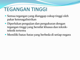 TEGANGAN TINGGI
 Semua tegangan yang dianggap cukup tinggi oleh
pakar ketenagalistrikan
 Diperlukan pengujian dan pengukuran dengan
tegangan tinggi yang bersifat khusus dan teknik-
teknik tertentu
 Memiliki batas-batas yang berbeda di setiap negara
 