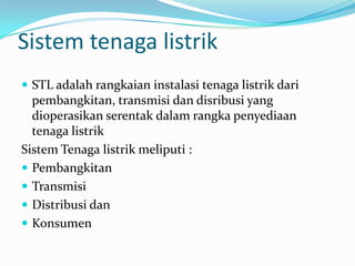 Sistem tenaga listrik
 STL adalah rangkaian instalasi tenaga listrik dari
pembangkitan, transmisi dan disribusi yang
dioperasikan serentak dalam rangka penyediaan
tenaga listrik
Sistem Tenaga listrik meliputi :
 Pembangkitan
 Transmisi
 Distribusi dan
 Konsumen
 