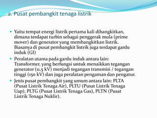a. Pusat pembangkit tenaga listrik
 Yaitu tempat energi listrik pertama kali dibangkitkan,
dimana terdapat turbin sebagai penggerak mula (prime
mover) dan generator yang membangkitkan listrik.
Biasanya di pusat pembangkit listrik juga terdapat gardu
induk (GI)
 Peralatan utama pada gardu induk antara lain:
Transformer, yang berfungsi untuk menaikkan tegangan
generator (11,5 kV) menjadi tegangan transmisi / tegangan
tinggi (150 kV) dan juga peralatan pengaman dan pengatur.
 Jenis pusat pembangkit yang umum antara lain: PLTA
(Pusat Listrik Tenaga Air), PLTU (Pusat Listrik Tenaga
Uap), PLTG (Pusat Listrik Tenaga Gas), PLTN (Pusat
Listrik Tenaga Nuklir).
 