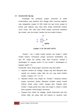 2.2 Karakteristik Op-amp 
Keuntungan dari pemakaian penguat operasional ini adalah 
karakteristiknya yang mendekati ideal sehingga dalam merancang rangkaian 
yang menggunakan penguat ini lebih mudah dan juga karena penguat ini 
bekerja pada tingkatan yang cukup dekat dengan karakteristik kerjanya 
secara teoritis. Dari sudut sinyal sebuah penguat operasional mempunyai 
tiga terminal, yaitu dua terminal masukan dan satu terminal keluaran. 
Gambar 2.1 IC OP-AMP LM741 
Terminal 1 dan 2 adalah terminal masukan dan terminal 3 adalah 
terminal keluaran. Kebanyakan penguat operasional membutuhkan catu 
daya DC dengan dua polaritas untuk dapat beroperasi. Terminal 4 
disambungkan ke tegangan positif (+V) dan terminal 5 disambungkan ke 
tegangan negatif (-V). 
Karakteristik utama sebuah penguat operasional yang ideal adalah: 
a. Impedansi masukan tak terhingga. Penguat yang ideal diharapkan tidak 
menarik arus masukan, artinya tidak ada arus yang masuk kedalam 
terminal 1 maupun 2 (I1 = I2 = 0). 
b. Impedansi keluaran sama dengan nol. Terminal 3 merupakan keluaran 
penguat operasional, idealnya diharapkan bertindak sebagai terminal 
keluaran sebuah sumber sumber tegangan ideal. Tegangan antara 
terminal 3 dengan ground akan selalu sama dengan A, dimana A adalah 
faktor penguatan sebuah penguat operasional. 
c. Penguatan loop terbuka tak terhingga. Apabila dioperasikan pada loop 
terbuka (tidak ada umpan balik dari keluaran ke masukan), maka 
2 Laporan Penguat Non-Inverting 
 