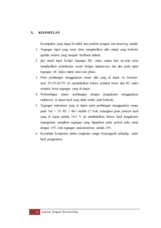 X. KESIMPULAN 
Kesimpulan yang dapat di ambil dari praktek penguat non-inverting adalah 
1. Tegangan input yang sama akan menghasilkan nilai output yang berbeda 
apabila resistor yang menjadi feedback diubah. 
2. jika sinyal input berupa tegangan DC, maka output dari op-amp akan 
menghasilkan polaritasnya sesuai dengan inputan-nya dan jika pada input 
tegangan AC maka output akan satu phasa. 
3. Pada perhitungan menggunakan rumus nilai yang di dapat Av berturut-turut 
2V,3V,4V,5V ini membuktikan bahwa semakin besar nilai R2 maka 
semakin besar tegangan yang di dapat. 
4. Perbandingan antara perhitungan dengan pengukuran menggunakan 
multitester di dapat hasil yang tidak terlalu jauh berbeda. 
5. Tegangan maksimum yang di dapat pada perhitungan menggunakan rumus 
pada Vin = 3V R2 = 4K7 adalah 17 Volt, sedangkan pada praktek hasil 
yang di dapat adalah 14,5 V ini membuktikan bahwa hasil pengukuran 
tegangannya mengikuti tegangan yang digunakan pada paskal yaitu sama 
dengan 15V. Jadi tegangan maksimumnya adalah 15V. 
6. Kestabilan komponen dalam rangkaian sangat berpengaruh terhadap suatu 
hasil pengamatan. 
21 Laporan Penguat Non-Inverting 
 