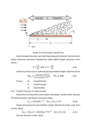 Gambar 2.3 The flat plate in parallel flow 
Kondisi kecepatan boundary layer tidak bergantung pada temperatur dan konsentrasi 
spesies. Perumusan persamaan hydrodynamics dapat didekati dengan persamaan aliran 
dimana : 
푢 = 휕휑 
휕푦 
푑푎푛 푣 = − 휕휑 
휕푥 
...(2.8) 
Untuk kasus laminar Low on isothermal plat dapat didekati dengan angka flux dimana 
푁푢푥 = 0,338+푅푒푥 
1/2푃푟1/3 
[1+(0,0468/푃푟)2/3] 
1/4 푃푒푥 ≳ 100 ...(2.9) 
Dimana : Re : Reynold Number 
Pr : Prandth Number 
Pe : Peclet Number 
2.2.2 Turbulent flow over on isothermal plate 
Berdasarkan hasil eksperimen untuk turbulen flow dengan reynold number mencapai 
108 koefisien gesekan lokal dengan dirumuskan sebagai 
퐶푓,푥 = 0,0592푅푒푥 
−1/5 푅푒푥,푐 ≲ 푅푒푥 ≲ 108 ...(2.10) 
Dengan persamaan di atas dan modifikasi reynold, lokal Nusselt number untuk aliran 
tersebut adalah 
푁푢푥 = 푆푡 푅푒푥 푃푟 = 0,0296푅푒푥 
4/5푃푟1/3 0,6 ≲ 푃푟 ≲ 60 ...(2.11) 
Dan lokal Sherwood number adalah 
 