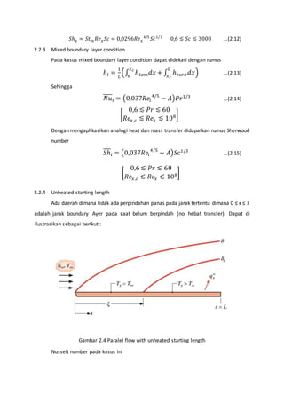 푆ℎ푥 = 푆푡푚 푅푒푥 푆푐 = 0,0296푅푒푥 
4/5 푆푐1/3 0,6 ≲ 푆푐 ≲ 3000 ...(2.12) 
2.2.3 Mixed boundary layer condition 
Pada kasus mixed boundary layer condition dapat didekati dengan rumus 
ℎ푙 = 1 
퐿 
퐿 
푥푐 
푥푐 
0 
(∫ ℎ푙푎푚푑푥 + ∫ ℎ푡푢푟푏푑푥 
) ...(2.13) 
Sehingga 
푁푢푙 = (0,037푅푒푙 
4/5 − 퐴)푃푟1/3 ...(2.14) 
0,6 ≲ 푃푟 ≲ 60 
푅푒푥 ,푐 ≲ 푅푒푥 ≲ 108] 
[ 
Dengan mengaplikasikan analogi heat dan mass transfer didapatkan rumus Sherwood 
number 
푆ℎ푙 = (0,037푅푒푙 
4/5 − 퐴)푆푐1/3 ...(2.15) 
0,6 ≲ 푃푟 ≲ 60 
푅푒푥 ,푐 ≲ 푅푒푥 ≲ 108] 
[ 
2.2.4 Unheated starting length 
Ada daerah dimana tidak ada perpindahan panas pada jarak tertentu dimana 0 ≤ x ≤ 3 
adalah jarak boundary Ayer pada saat belum berpindah (no hebat transfer). Dapat di 
ilustrasikan sebagai berikut : 
Gambar 2.4 Paralel flow with unheated starting length 
Nusselt number pada kasus ini 
 
