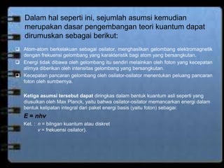 Dalam hal seperti ini, sejumlah asumsi kemudian 
merupakan dasar pengembangan teori kuantum dapat 
dirumuskan sebagai berikut: 
 Atom-atom berkelakuan sebagai osilator, menghasilkan gelombang elektromagnetik 
dengan frekuensi gelombang yang karakteristik bagi atom yang bersangkutan. 
 Energi tidak dibawa oleh gelombang itu sendiri melainkan oleh foton yang kecepatan 
alirnya diberikan oleh intensitas gelombang yang bersangkutan. 
 Kecepatan pancaran gelombang oleh osilator-osilator menentukan peluang pancaran 
foton oleh sumbernya. 
Ketiga asumsi tersebut dapat diringkas dalam bentuk kuantum asli seperti yang 
diusulkan oleh Max Planck, yaitu bahwa osilator-osilator memancarkan energi dalam 
bentuk kelipatan integral dari paket energi basis (yaitu foton) sebagai: 
E = nhv 
Ket. : n = bilngan kuantum atau diskret 
v = frekuensi osilator). 
 