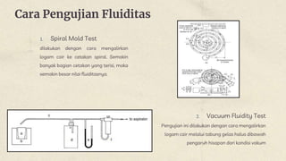 Cara Pengujian Fluiditas
1. Spiral Mold Test
dilakukan dengan cara mengalirkan
logam cair ke cetakan spiral. Semakin
banyak bagian cetakan yang terisi, maka
semakin besar nilai fluiditasnya.
2. Vacuum Fluidity Test
Pengujian ini dilakukan dengan cara mengalirkan
logam cair melalui tabung gelas halus dibawah
pengaruh hisapan dari kondisi vakum
 
