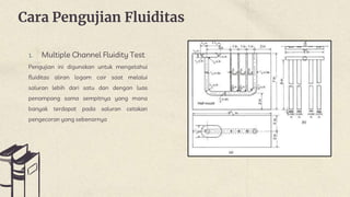 Cara Pengujian Fluiditas
1. Multiple Channel Fluidity Test
Pengujian ini digunakan untuk mengetahui
fluiditas aliran logam cair saat melalui
saluran lebih dari satu dan dengan luas
penampang sama sempitnya yang mana
banyak terdapat pada saluran cetakan
pengecoran yang sebenarnya
 