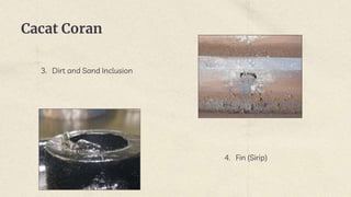 Cacat Coran
3. Dirt and Sand Inclusion
4. Fin (Sirip)
 