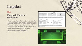 Inspeksi
Magnetic Particle
Inspection
02
Cara yang digunakan untuk mendeteksi
adanya kebocoran medan magnet yaitu
Dengan menabur partikel magnetik
dipermukaan. Partikel-pertikel tersebut
akan mengumpul pada daerah
kebocoran medan magnet.
 