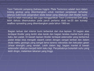 Teori Tektonik Lempeng (bahasa Inggris: Plate Tectonics) adalah teori dalam
bidang geologi yang dikembangkan untuk memberi penjelasan terhadap
adanya bukti-bukti pergerakan skala besar yang dilakukan oleh litosfer bumi.
Teori ini telah mencakup dan juga menggantikan Teori Continental Drift yang
lebih dahulu dikemukakan pada paruh pertama abad ke-20 dan konsep
seafloor spreading yang dikembangkan pada tahun 1960-an.


Bagian terluar dari interior bumi terbentuk dari dua lapisan. Di bagian atas
terdapat litosfer yang terdiri atas kerak dan bagian teratas mantel bumi yang
kaku dan padat. Di bawah lapisan litosfer terdapat astenosfer yang berbentuk
padat tetapi bisa mengalir seperti cairan dengan sangat lambat dan dalam
skala waktu geologis yang sangat lama karena viskositas dan kekuatan geser
(shear strength) yang rendah. Lebih dalam lagi, bagian mantel di bawah
astenosfer sifatnya menjadi lebih kaku lagi. Penyebabnya bukanlah suhu yang
lebih dingin, melainkan tekanan yang tinggi.
 