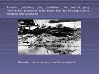 Tsunami: gelombang yang disebabkan oleh seismik yang
menimbulkan pergerakan tanah bawah laut, dan bisa juga karena
pengaruh dari vulkanisme




        Kerusakan dari tsunami yang terjadi di daerah pantai
 