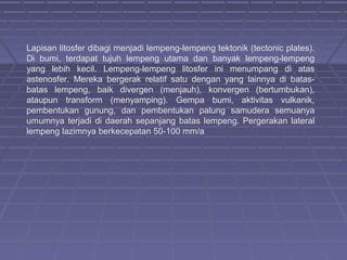 Lapisan litosfer dibagi menjadi lempeng-lempeng tektonik (tectonic plates).
Di bumi, terdapat tujuh lempeng utama dan banyak lempeng-lempeng
yang lebih kecil. Lempeng-lempeng litosfer ini menumpang di atas
astenosfer. Mereka bergerak relatif satu dengan yang lainnya di batas-
batas lempeng, baik divergen (menjauh), konvergen (bertumbukan),
ataupun transform (menyamping). Gempa bumi, aktivitas vulkanik,
pembentukan gunung, dan pembentukan palung samudera semuanya
umumnya terjadi di daerah sepanjang batas lempeng. Pergerakan lateral
lempeng lazimnya berkecepatan 50-100 mm/a
 