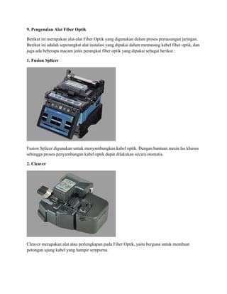 9. Pengenalan Alat Fiber Optik
Berikut ini merupakan alat-alat Fiber Optik yang digunakan dalam proses pemasangan jaringan.
Berikut ini adalah seperangkat alat instalasi yang dipakai dalam memasang kabel fiber optik, dan
juga ada beberapa macam jenis perangkat fiber optik yang dipakai sebagai berikut :
1. Fusion Splicer
Fusion Splicer digunakan untuk menyambungkan kabel optik. Dengan bantuan mesin las khusus
sehingga proses penyambungan kabel optik dapat dilakukan secara otomatis.
2. Cleaver
Cleaver merupakan alat atau perlengkapan pada Fiber Optik, yaitu berguna untuk membuat
potongan ujung kabel yang hampir sempurna.
 